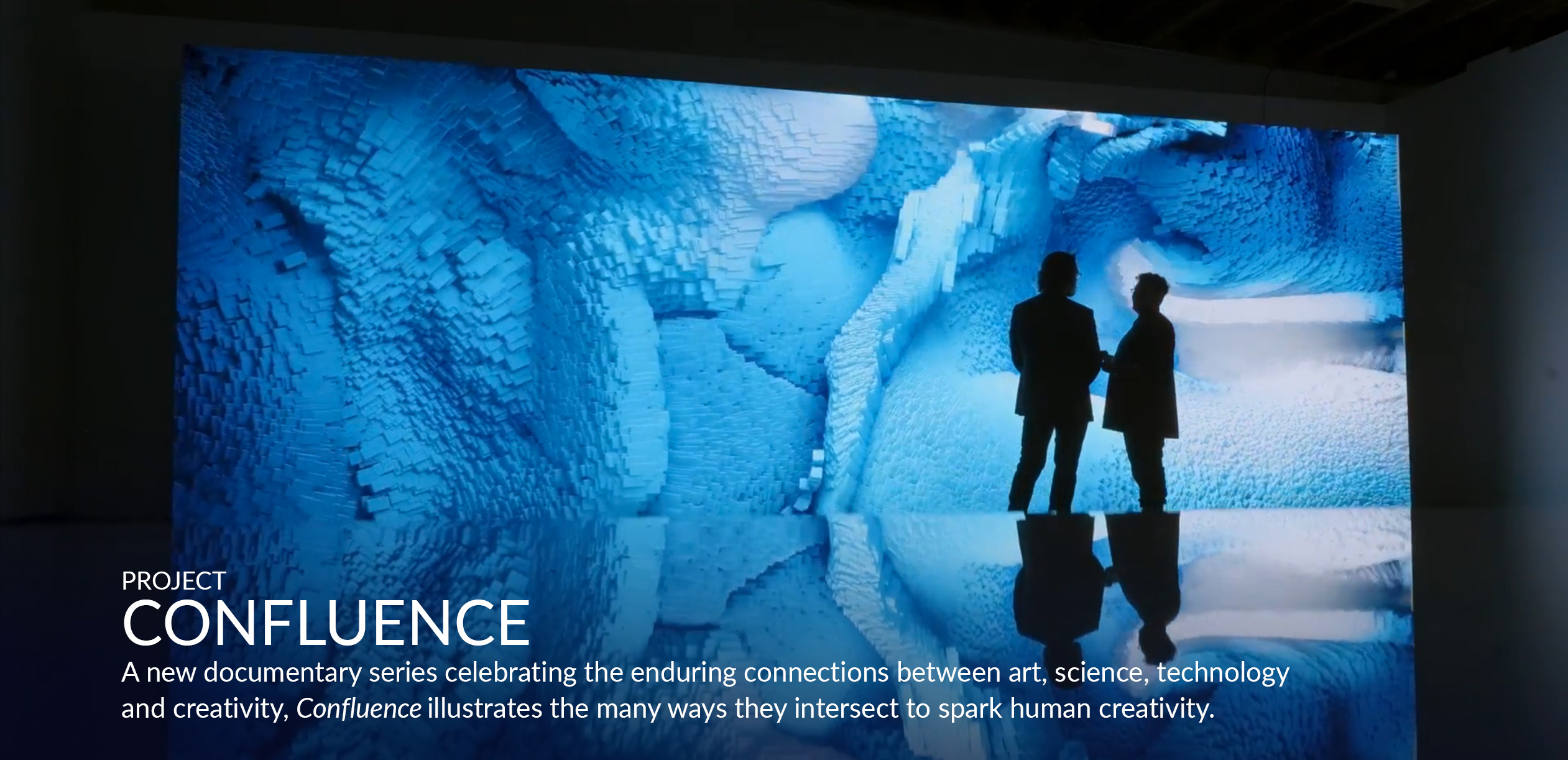 > PROJECT CONFLUENCE. A new documentary series that celebrates the enduring connections between art, science, technology and creativity, Confluence illustrates the many ways they intersect to spark human creativity.